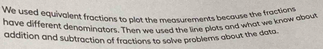 We used equivalent fractions to plot the measurements because the fractions 
have different denominators. Then we used the line plots and what we know about 
addition and subtraction of fractions to solve problems about the data.