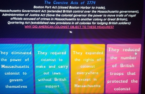 The Goercive Acts of 1774 
Boston Port Act (closed Boston Harbor to trade), 
Massachusetts Government Act (extended British control over the Massachusetts government), 
Administration of Justice Act (Gave the colonial governor the power to move trails of royal 
officials accused of crimes in Massachusetts to another colony or Great Britain), 
Quartering Act (established new provisions in all colonies for lodging British soldiers) 
WHY DID AMERICAN COLONIST OBJECT TO THESE MEASURES? 
hey eliminate They required They expanded They reduced 
the power of colonist to the rights of the number 
Massachusetts make and carry colonist of British 
colonist to out laws everywhere troops that 
govern without British except in protected the 
themselves support Massachusetts colonist