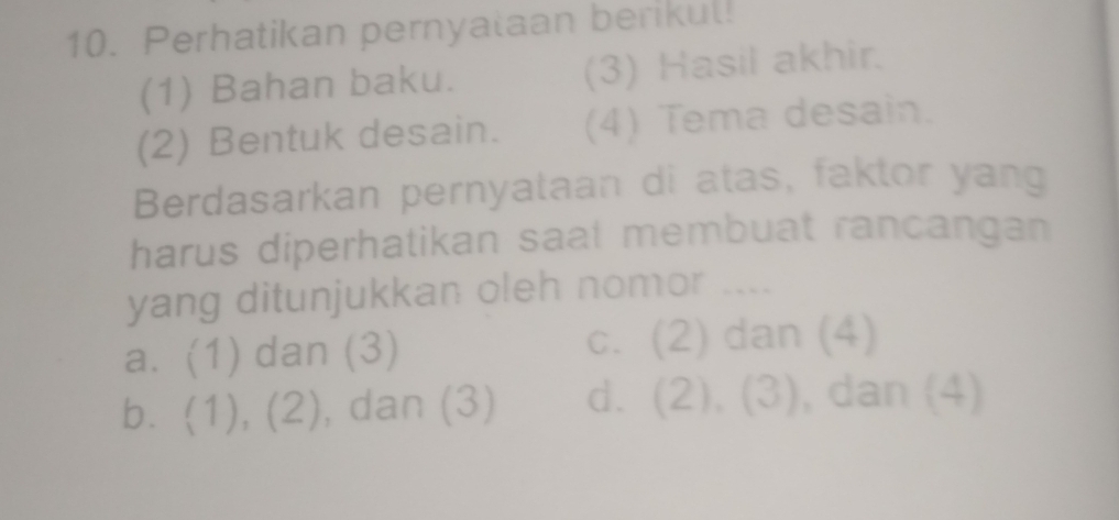 Perhatikan pernyalaan berikul!
(1) Bahan baku. (3) Hasil akhir.
(2) Bentuk desain. (4) Tema desain.
Berdasarkan pernyataan di atas, faktor yang
harus diperhatikan saat membuat rancangan
yang ditunjukkan oleh nomor ....
a. (1) dan (3) c. (2) dan (4)
b. (1), (2), , dan (3) d. (2), (3) , dan (4)