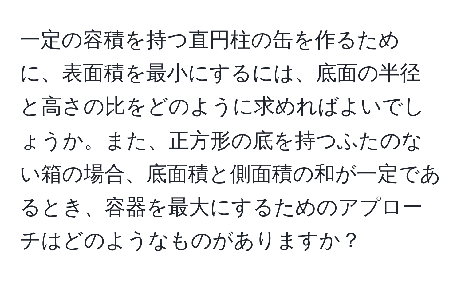 一定の容積を持つ直円柱の缶を作るために、表面積を最小にするには、底面の半径と高さの比をどのように求めればよいでしょうか。また、正方形の底を持つふたのない箱の場合、底面積と側面積の和が一定であるとき、容器を最大にするためのアプローチはどのようなものがありますか？