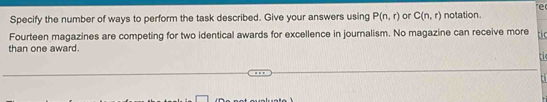 re 
Specify the number of ways to perform the task described. Give your answers using P(n,r) or C(n,r) notation. 
Fourteen magazines are competing for two identical awards for excellence in journalism. No magazine can receive more tic 
than one award. 
ti