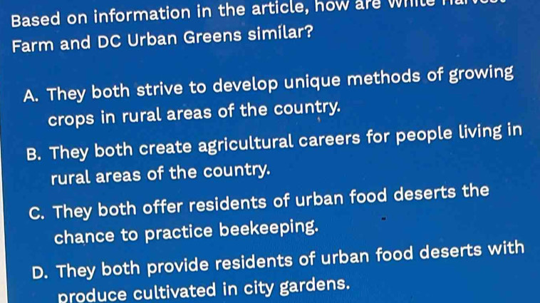 Based on information in the article, how are while
Farm and DC Urban Greens similar?
A. They both strive to develop unique methods of growing
crops in rural areas of the country.
B. They both create agricultural careers for people living in
rural areas of the country.
C. They both offer residents of urban food deserts the
chance to practice beekeeping.
D. They both provide residents of urban food deserts with
produce cultivated in city gardens.