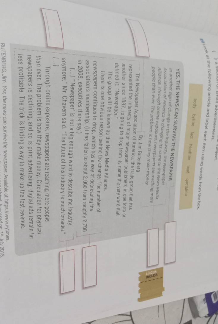sübject 
( ) a section or smail advertisements. 
p Look at the following article and label each item using words from the box 
body byline fact headline lead quotation 
_ 
YES, THE NEWS CAN SURVIVE THE NEWSPAPER 
In another sign of change in the industry, the Newspaper 
Association of America is changing its name to the News Media 
Alliance. Through online exposure, newspapers are reaching more 
_ 
people than ever. The problem is how they make money. 
By Jim Rutenberg 
The Newspaper Association of America, the trade group that has 
represented the interests of major newspaper publishers in one form or 
another since 1887, is going to drop from its name the very word that 
defined it: “Newspaper.” 
The group will be known as the News Media Alliance. 
There is one obvious reason behind the change: The number of 
newspapers continues to drop, which has a way of depressing the 
association's membership. (It has fallen to about 2,000 from roughly 2,700 _ 
in 2008, executives there say.) 
[...] “‘Newspaper’ is not a big enough word to describe the industry 
anymore,” Mr. Chavern said. “The future of this industry is much broader.”_ 
_ 
[...] 
Through online exposure, newspapers are reaching more people 
than ever. The problem is how they make money. Circulation for physical 
newspapers is declining, and so is print advertising; digital ads remain far 
less profitable. The trick is finding a way to make up the lost revenue. 
RUTENBERG, Jim. Yes, the news can survive the newspaper. Available at: https://www.nytimes. 
ssed on: 19 July 2018