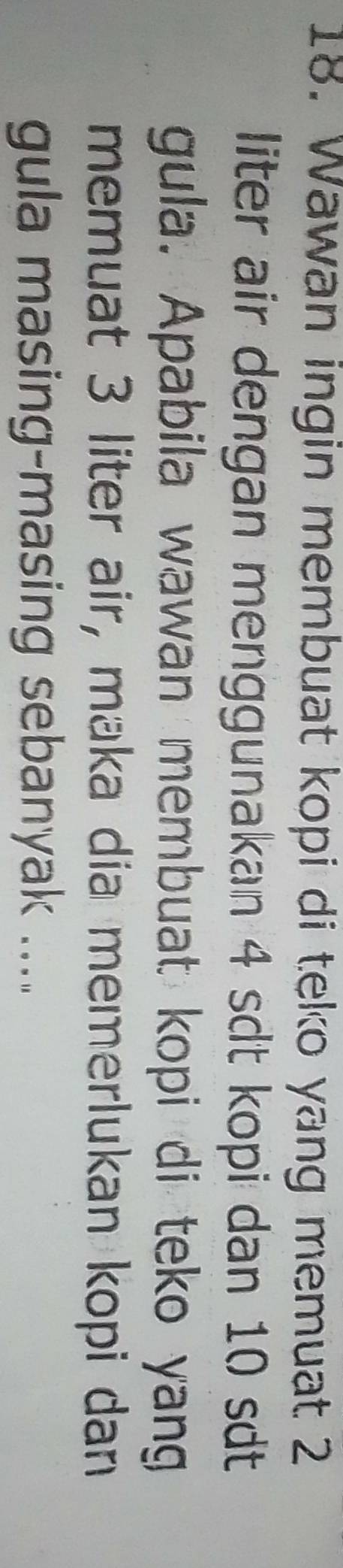 Wawan ingin membuat kopi di teko yang memuat 2
liter air dengan menggunakan 4 sdt kopi dan 10 sdt 
gula. Apabila wawan membuat kopi di teko yang 
memuat 3 liter air, maka dia memerlukan kopi dan 
gula masing-masing sebanyak .....