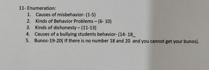 11- Enumeration: 
1. Causes of misbehavior- (1-5) 
2. Kinds of Behavior Problems -(6-10)
3. Kinds of dishonesty -(11-13)
4. Causes of a bullying students behavior- (14-18
5. Bunos- 19 - 20 ( If there is no number 18 and 20 and you cannot get your bunos).