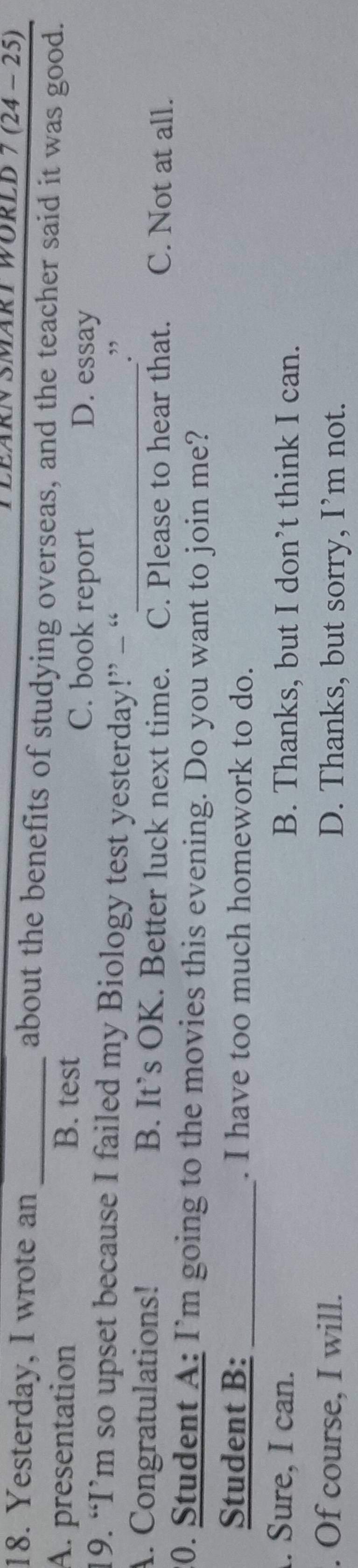 LEÄRN SMäRT WÜRLD 7 (24-25) 
18. Yesterday, I wrote an _about the benefits of studying overseas, and the teacher said it was good.
A. presentation B. test C. book report D. essay
19. “I’m so upset because I failed my Biology test yesterday!” - “
.”
A. Congratulations! B. It’s OK. Better luck next time.₹ C. Please to hear that. C. Not at all.
20. Student A: I’m going to the movies this evening. Do you want to join me?
Student B: _. I have too much homework to do.
. Sure, I can. B. Thanks, but I don’t think I can.
. Of course, I will. D. Thanks, but sorry, I’m not.