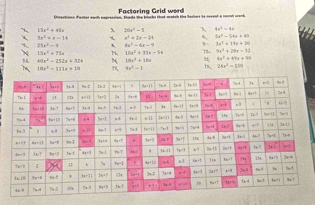 Factoring Grid word
Directions: Factor each expression. Shade the blocks that match the factors to reveal a secret word.
15x^2+40x
20x^2-5
4x^2-4x
3x^2+x-14
x^2+2x-24
5x^2-54x+40
25x^2-9
8x^2-6x-9
3x^2+19x+30
15x^2+75x
10x^2+33x-54
9x^2+28x-32
40x^2-252x+324
18x^2+18x
4x^2+49x+90
18x^2-111x+18
9x^2-1
24x^2-150