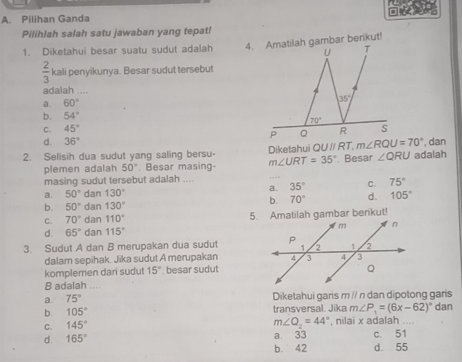 Pilihan Ganda
Pilihlah salah satu jawaban yang tepat!
1. Diketahui besar suatu sudut adalah 4. Amatilah gambar berikut!
U T
 2/3  kali penyikunya. Besar sudut tersebut
adalah ....
a. 60°
35°
b. 54°
70°
C. 45° R S
P Q
d. 36° , dan
2. Selisih dua sudut yang saling bersu- m∠ URT=35° Diketahui QUparallel RT, m∠ RQU=70° adalah
plemen adalah 50°. Besar masing- . Besar ∠ QRU
masing sudut tersebut adalah ....
a. 50° dan 130° a. 35° C. 75°
b. 70°
d. 105°
b. 50° dan 130°
C. 70° dan 110° 5. Amatilah gambar berikut!
d. 65° dan 115°
3. Sudut A dan B merupakan dua sudut
dalam sepihak. Jika sudut A merupakan 
komplemen dari sudut 15° , besar sudut
B adalah ....
a. 75° Diketahui garis m // n dan dipotong garis
b. 105° transversal. Jika m∠ P_1=(6x-62)^circ  dan
C. 145°
m∠ Q_2=44° , nilai x adalah ....
d. 165° a. 33 c. 51
b. 42 d. 55