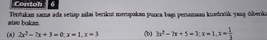 Contoh6 
Tentukan sama ada setiap nilai berikut merupakan punca bagi persamaan kuadratik yang diberika 
atau bukan. 
(a) 2x^2-7x+3=0; x=1, x=3 (b) 3x^2-7x+5=3; x=1, x= 1/3 