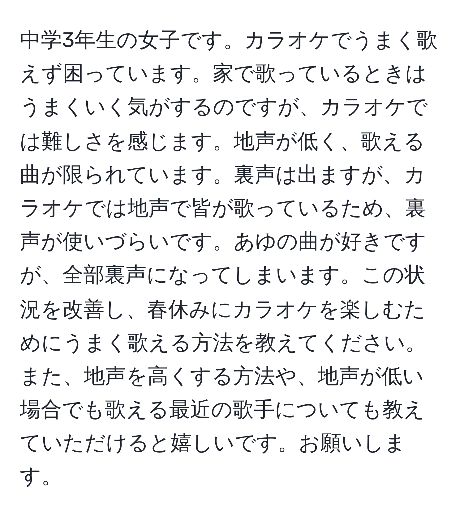 中学3年生の女子です。カラオケでうまく歌えず困っています。家で歌っているときはうまくいく気がするのですが、カラオケでは難しさを感じます。地声が低く、歌える曲が限られています。裏声は出ますが、カラオケでは地声で皆が歌っているため、裏声が使いづらいです。あゆの曲が好きですが、全部裏声になってしまいます。この状況を改善し、春休みにカラオケを楽しむためにうまく歌える方法を教えてください。また、地声を高くする方法や、地声が低い場合でも歌える最近の歌手についても教えていただけると嬉しいです。お願いします。