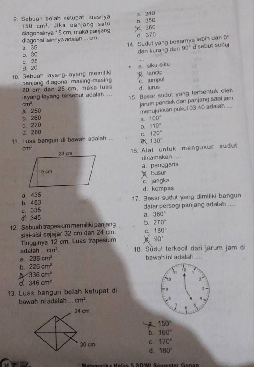 a. 340
9. Sebuah belah ketupat, luasnya
150cm^2. Jika panjang satu b. 350
diagonalnya 15 cm, maka panjang  360
diagonal lainnya adalah ... cm. d. 370
14. Sudut yang besarnya lebih dari 0°
a. 35 90° disebut sudut
dan kurang dari
b. 30
c. 25
d. 20
a. siku-siku
10. Sebuah layang-layang memiliki lancip
panjang diagonal masing-masing c. tumpul
20 cm dan 25 cm, maka luas d. lurus
layang-layang tersebut adalah ...
15. Besar sudut yang terbentuk oleh
cm^2.
jarum pendek dan panjang saat jam
a 250
menujukkan pukul 03.40 adalah ....
b. 260 a. 100°
c、 270 b. 110°
d. 280 120°
C.
11. Luas bangun di bawah adalah ...
130°
cm^2.
16. Alat untuk mengukur sudut
dinamakan ....
a. penggaris
busur
c. jangka
a. 435 d. kompas
b. 453 17. Besar sudut yang dimiliki bangun
c. 335 datar persegi panjang adalah ....
d: 345 a. 360°
12. Sebuah trapesium memiliki panjang b. 270°
sisi-sisi sejajar 32 cm dan 24 cm. C. 180°
Tingginya 12 cm. Luas trapesium 90°
adalah ... cm^2. 18. Sudut terkecil dari jarum jam di
a. 236cm^2 bawah ini adalah ....
b. 226cm^2
4 336cm^2
d. 346cm^2
13. Luas bangun belah ketupat di 
bawah ini adalah ... cm^2.
150°
b. 160°
C. 170°
d. 180°
Matemetika Kelas 5 SD/MI Semester Genan