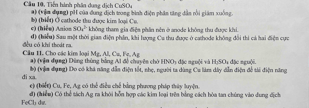 Tiến hành phân dung dịch CuSO4 
a) (vận dụng) pH của dung dịch trong bình điện phân tăng dần rồi giảm xuống. 
b) (biết) Ở cathode thu được kim loại Cu. 
c) (hiễu) Anion SO_4^((2-) không tham gia điện phân nên ở anode không thu được khí. 
d) (hiểu) Sau một thời gian điện phân, khi lượng Cu thu được ở cathode không đổi thì cả hai điện cực 
đều có khí thoát ra. 
Câu 11. Cho các kim loại Mg, Al, Cu, Fe, Ag
a) (vận dụng) Dùng thùng bằng Al để chuyên chở HNO_3) đặc nguội và H_2SO_4 đặc nguội. 
b) (vận dụng) Do có khả năng dẫn điện tốt, nhẹ, người ta dùng Cu làm dây dẫn điện để tải điện năng 
đi xa. 
c) (biết) Cu, Fe, Ag có thể điều chế bằng phương pháp thủy luyện. 
d) (hiểu) Có thể tách Ag ra khỏi hỗn hợp các kim loại trên bằng cách hòa tan chúng vào dung dịch 
FeCl₃ du.