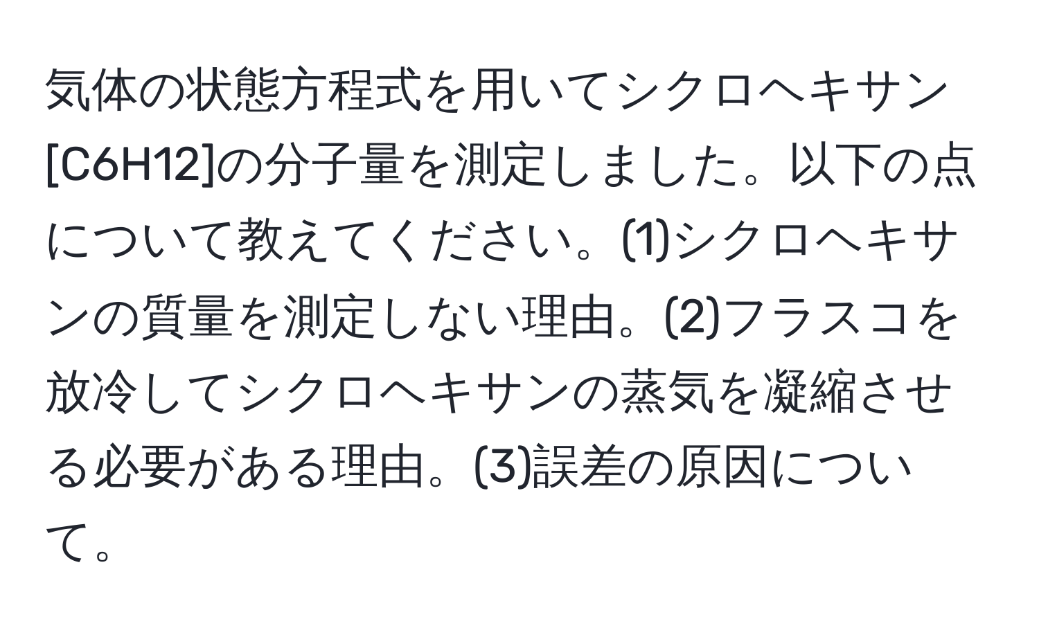 気体の状態方程式を用いてシクロヘキサン[C6H12]の分子量を測定しました。以下の点について教えてください。(1)シクロヘキサンの質量を測定しない理由。(2)フラスコを放冷してシクロヘキサンの蒸気を凝縮させる必要がある理由。(3)誤差の原因について。