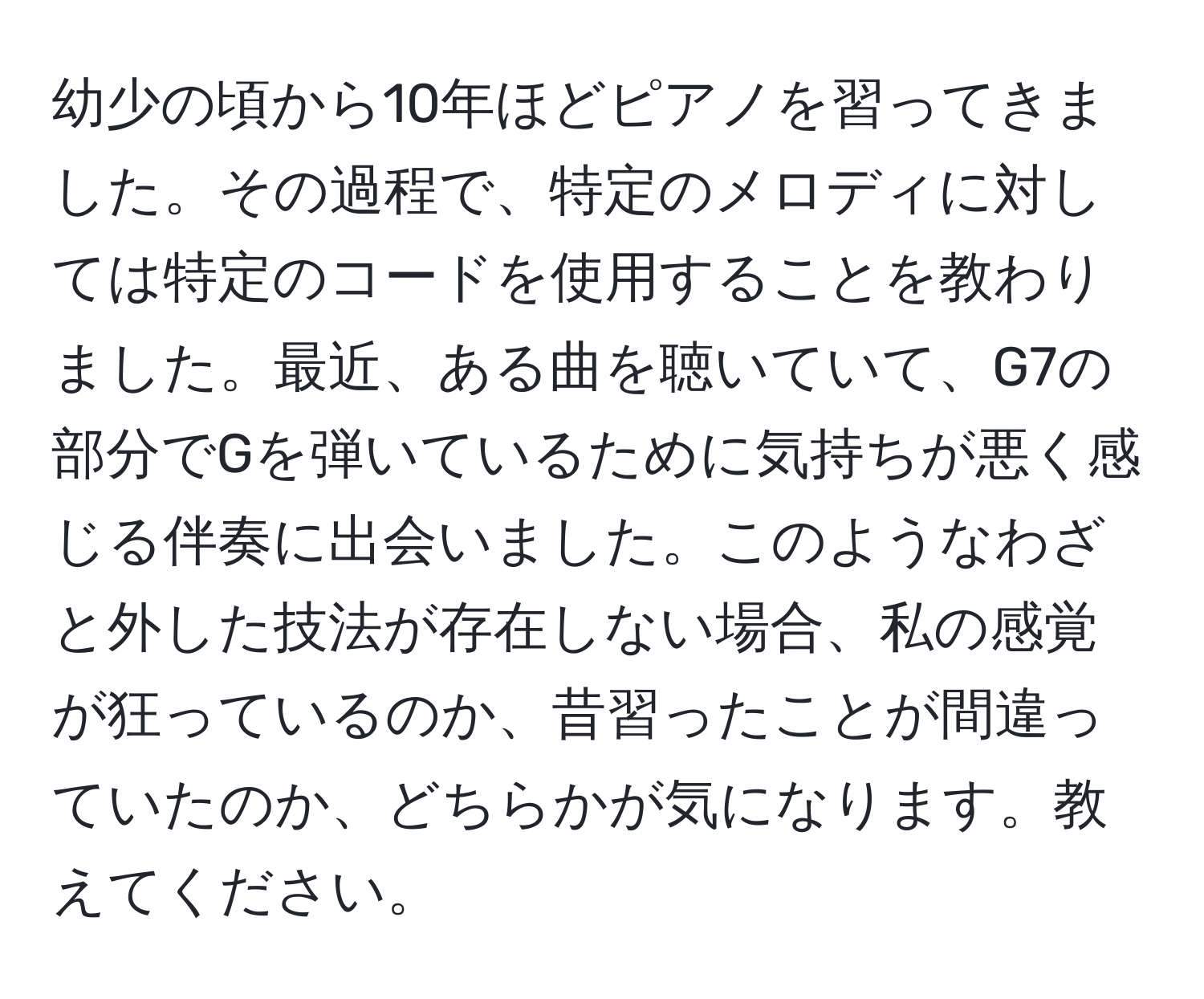 幼少の頃から10年ほどピアノを習ってきました。その過程で、特定のメロディに対しては特定のコードを使用することを教わりました。最近、ある曲を聴いていて、G7の部分でGを弾いているために気持ちが悪く感じる伴奏に出会いました。このようなわざと外した技法が存在しない場合、私の感覚が狂っているのか、昔習ったことが間違っていたのか、どちらかが気になります。教えてください。