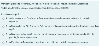 Império Brasileiro presenciou, nos anos 30, a emergência de movimentos revolucionários.
Todas as alternativas apresentam movimentos deste período, EXCETO:
Escolha uma opção:
A. A Cabanagem, na Província do Pará, que foi uma das lutas mais violentas do período
regencial.
B. A Farroupilha, no Rio Grande do Sul, marcada pelas aspirações do patriciado urbano e rural da
região.
C. A Balaiada, no Maranhão, que se caracterizou por sucessivas e ininterruptas rebeliões da
população sertaneja escrava
D. A Praieira, em Pernambuco, que teve como objetivo o fortalecimento da monarquia.