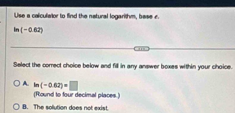 Use a calculator to find the natural logarithm, base e.
ln (-0.62)
Select the correct choice below and fill in any answer boxes within your choice.
A. ln (-0.62)=□
(Round to four decimal places.)
B. The solution does not exist.