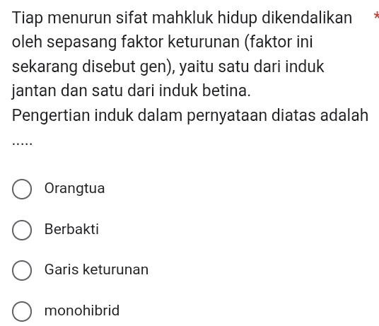 Tiap menurun sifat mahkluk hidup dikendalikan *
oleh sepasang faktor keturunan (faktor ini
sekarang disebut gen), yaitu satu dari induk
jantan dan satu dari induk betina.
Pengertian induk dalam pernyataan diatas adalah
…
Orangtua
Berbakti
Garis keturunan
monohibrid