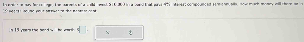 In order to pay for college, the parents of a child invest $10,000 in a bond that pays 4% interest compounded semiannually. How much money will there be in
19 years? Round your answer to the nearest cent. 
In 19 years the bond will be worth $□. ×