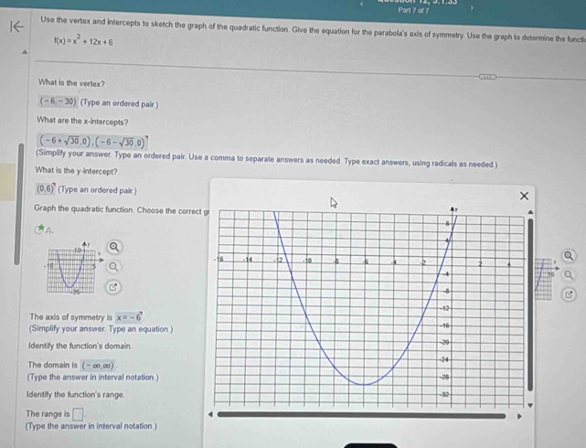 Parl 7 of 7 
Use the vertex and intercepts to sketch the graph of the quadratic function. Give the equation for the parabola's axis of symmetry. Use the graph to determine the functi
f(x)=x^2+12x+6
What is the vertex?
(-6,-30) (Type an ordered pair ) 
What are the x-intercepts?
(-6+sqrt(30),0),(-6-sqrt(30),0)^7
(Simplify your answer. Type an ordered pair. Use a comma to separate answers as needed. Type exact answers, using radicals as needed.) 
What is the y-intercept?
(0,6) (Type an ordered pair.) 
Graph the quadratic function. Choose the corre 
A. 
a 
The axis of symmetry is x=-6^
(Simplify your answer. Type an equation) 
Identify the function's domain. 
The domain is (-∈fty ,∈fty )
(Type the answer in interval notation ) 
Identify the function's range. 
The range is □ 
(Type the answer in interval notation.)