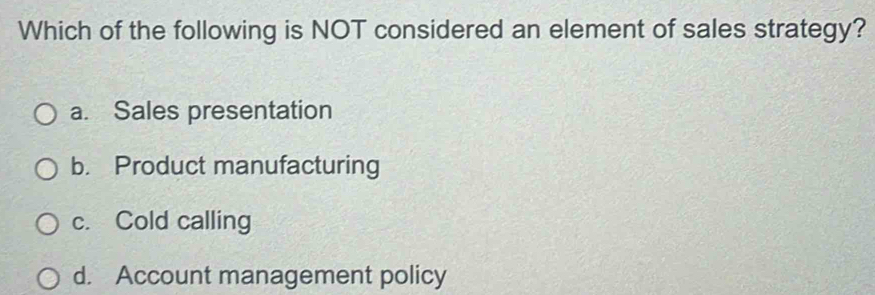 Which of the following is NOT considered an element of sales strategy?
a. Sales presentation
b. Product manufacturing
c. Cold calling
d. Account management policy