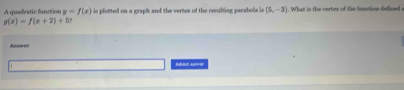 A quadratic function y=f(x) is plotted on a graph and the vertex of the resulting parabola is (5,-3). What is the vertex of the function defined :
g(x)=f(x+2)+5 ? 
Answer 
Submit Answes