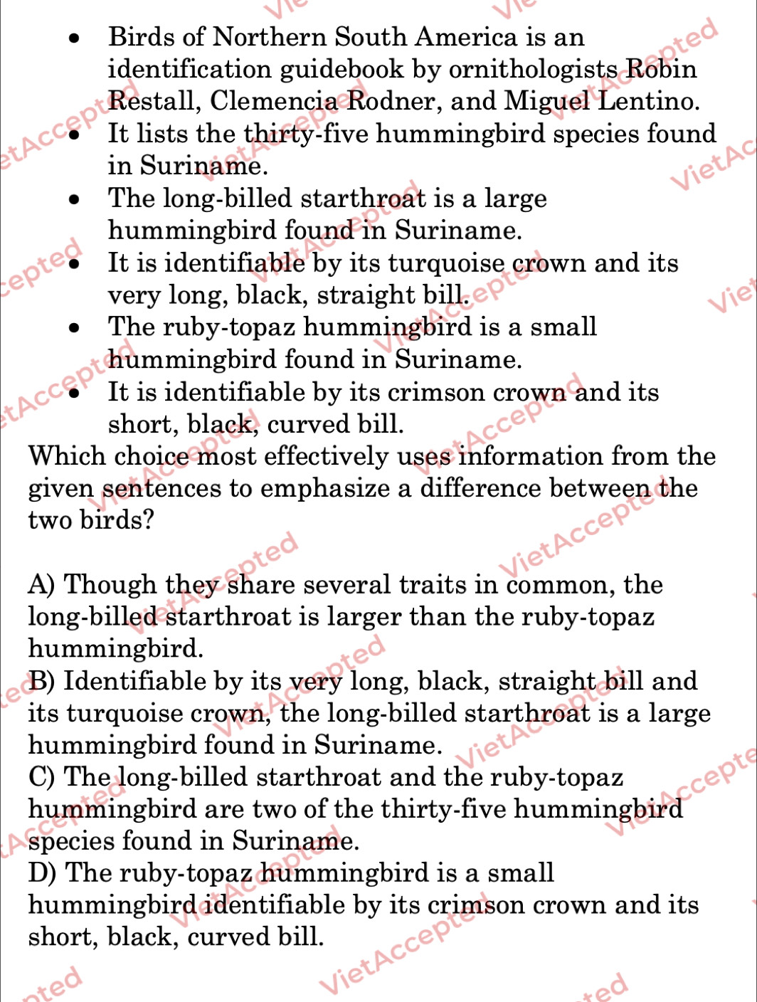 Birds of Northern South America is an
identification guidebook by ornithologists Robin
Restall, Clemencia Rodner, and Miguel Lentino.
tAcce It lists the thirty-five hummingbird species found
in Suriname.
The long-billed starthroat is a large
hummingbird found in Suriname.
epted It is identifiable by its turquoise crown and its
very long, black, straight bill.
The ruby-topaz hummingbird is a small
hummingbird found in Suriname.
tAccep
It is identifiable by its crimson crown and its
short, black, curved bill.
Which choice most effectively uses information from the
given sentences to emphasize a difference between the
two birds?
A) Though they share several traits in common, the
long-billed starthroat is larger than the ruby-topaz
hummingbird.
B) Identifiable by its very long, black, straight bill and
its turquoise crown, the long-billed starthroat is a large
hummingbird found in Suriname.
C) The long-billed starthroat and the ruby-topaz
hummingbird are two of the thirty-five hummingbird
species found in Suriname.
D) The ruby-topaz hummingbird is a small
hummingbird identifiable by its crimson crown and its
short, black, curved bill.