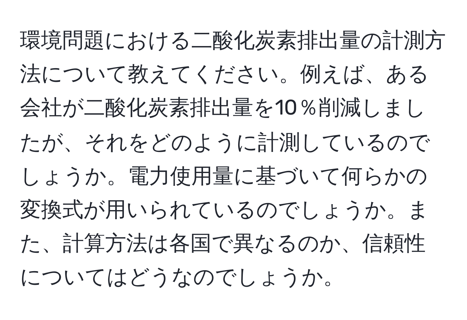 環境問題における二酸化炭素排出量の計測方法について教えてください。例えば、ある会社が二酸化炭素排出量を10％削減しましたが、それをどのように計測しているのでしょうか。電力使用量に基づいて何らかの変換式が用いられているのでしょうか。また、計算方法は各国で異なるのか、信頼性についてはどうなのでしょうか。