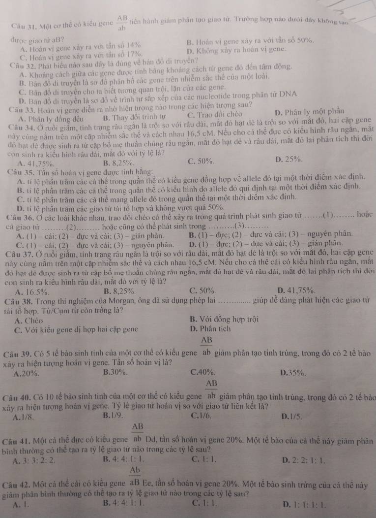 Một cơ thể có kiểu gene  AB/ab  tiền hành giám phân tạo giao tử. Trường hợp nào dưới đây không tạo
dược giao tử aB?
A. Hoán vị gene xảy ra với tần số 14% B. Hoán vị gene xây ra với tần số 50%.
C. Hoàn vị gene xây ra với tần số 17%. D. Không xảy ra hoán vị gene.
Cầu 32. Phát biểu nào sau đây là đùng về bán đồ di truyền?
A. Khoảng cách giữa các gene được tính bằng khoảng cách từ gene đó đến tâm động.
B. Bản đồ di truyền là sơ đồ phân bố các gene trên nhiễm sắc thể của một loài.
C. Bản đồ di truyền cho ta biết tương quan trội, lặn của các gene.
D. Bản đồ đi truyền là sơ đồ về trình tự sắp xếp của các nucleotide trong phân tử DNA
Cău 33. Hoàn vị gene diễn ra nhờ hiện tượng nào trong các hiện tượng sau?
A. Phân ly đồng đều B. Thay đổi trình tự C. Trao đôi chéo D. Phân ly một phần
Câu 34. Ở ruồi giảm, tinh trạng râu ngắn là trội so với râu dài, mắt đỏ hạt dê là trội so với mắt đỏ, hai cặp gene
này cùng nằm trên một cặp nhiễm sắc thể và cách nhau 16,5 cM. Nếu cho cá thể đực có kiểu hình râu ngắn, mặt
đó hạt dễ được sinh ra từ cặp bồ mẹ thuần chúng râu ngắn, mắt đỏ hạt đẻ và râu dài, mắt đỏ lai phản tích thì đời
con sinh ra kiểu hình râu dài, mắt đỏ với tỷ lệ là?
A. 41,75%. B. 8,25%. C. 50%. D. 25%.
Câu 35. Tần số hoán vị gene được tinh bằng:
A. tí lệ phần trăm các cá thể trong quần thể có kiểu gene đồng hợp về allele đó tại một thời điểm xác định.
B. tỉ lệ phần trăm các cá thể trong quần thể có kiểu hình do allele đó qui định tại một thời điểm xác định.
C. tỉ lệ phần trăm các cá thể mang allele đó trong quần thể tại một thời điểm xác định.
D. tỉ lệ phần trăm các giao tử tái tô hợp và không vượt quả 50%.
Câu 36, Ở các loài khác nhau, trao đổi chéo có thể xảy ra trong quá trình phát sinh giao từ _.(1 )._ hoāc
cả giao tử ….(2)…… hoặc cũng có thể phát sinh trong_   (3)_
A. (1) - cái; (2) - đực và cái; (3)- giân phân. B. (1) - đực; (2) - dực và cái; (3) - nguyên phân.
C. (1) - cái; (2) - đực và cái; (3) - nguyên phân. D. (1) - đực; (2) - dực và cái; (3) - gián phân.
Câu 37. Ở ruồi giầm, tính trạng râu ngắn là trội so với râu dài, mắt đỏ hạt đẻ là trội so với mặt đỏ, hai cặp gene
này cùng nằm trên một cặp nhiễm sắc thể và cách nhau 16,5 cM. Nếu cho cả thể cái có kiểu hình râu ngẫn, mắt
đó hạt đẻ được sinh ra từ cặp bố mẹ thuần chủng râu ngắn, mắt đỏ hạt đẻ và râu đài, mắt đỏ lai phân tích thì đời
con sinh ra kiều hình râu dài, mắt đỏ với tỷ lệ là?
A. 16.5%. B. 8,25%. C. 50%. D. 41,75%.
Câu 38. Trong thi nghiệm của Morgan, ông dã sử dụng phép lai_ giúp dề dàng phát hiện các giao tử
tái tổ hợp. Từ/Cụm từ còn trồng là?
A. Chéo B. Với đồng hợp trội
C. Với kiêu gene đị hợp hai cặp gene D. Phân tích
AB
Cầu 39. Có 5 tế bào sinh tinh của một cơ thể có kiểu gene ab giám phân tạo tỉnh trùng, trong đó có 2 tế bào
xây ra hiện tượng hoán vị gene. Tần số hoán vị là?
A.20%. B.30%. C.40%. D.35%.
AB
Câu 40. Có 10 tế bảo sinh tinh của một cơ thể có kiểu gene ab giảm phân tạo tinh trùng, trong đó có 2 tế bảo
xảy ra hiện tượng hoán vị gene. Tỷ lệ giao tứ hoán vị so với giao tử liên kết là?
A.1/8. B.1/9. C.1/6, D.1/5.
_ AB
Câu 41. Một cá thể đực có kiểu gene Dd, tần số hoán vị gene 20%. Một tế bào của cá thể này giảm phân ab
binh thường có hoverline overline overline e tạo ra tỷ lệ giao tử nào trong các tỷ lệ sau?
A. 3:3:2:2. B. 4:4:1:1. C. 1:1. D. 2:2:1:1.
Câu 42. Một cá thể cái có kiểu gene  Ab/aB  Ee, tần số hoán vị gene 20%. Một tế bào sinh trứng của cả thê này
giảm phân bình thường có thể tạo ra tỷ lệ giao tử nào trong các tỷ lệ sau?
A. 1. B. 4:4:1:1. C. 1:1. D. 1:1:1:1.