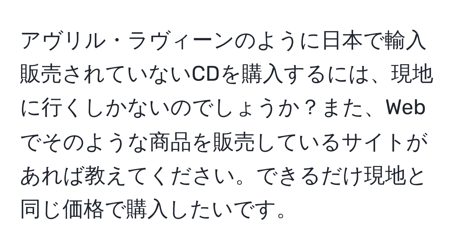 アヴリル・ラヴィーンのように日本で輸入販売されていないCDを購入するには、現地に行くしかないのでしょうか？また、Webでそのような商品を販売しているサイトがあれば教えてください。できるだけ現地と同じ価格で購入したいです。