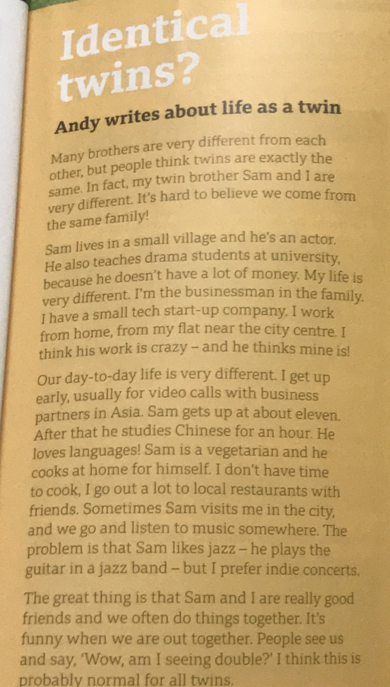 Identical 
twins? 
Andy writes about life as a twin 
Many brothers are very different from each 
other, but people think twins are exactly the 
same. In fact, my twin brother Sam and I are 
very different. It's hard to believe we come from 
the same family! 
Sam lives in a small village and he's an actor, 
He also teaches drama students at university, 
because he doesn’t have a lot of money. My life is 
very different. I'm the businessman in the family. 
I have a small tech start-up company. I work 
from home, from my flat near the city centre. I 
think his work is crazy - and he thinks mine is! 
Our day-to-day life is very different. I get up 
early, usually for video calls with business 
partners in Asia. Sam gets up at about eleven. 
After that he studies Chinese for an hour. He 
loves languages! Sam is a vegetarian and he 
cooks at home for himself. I don’t have time 
to cook, I go out a lot to local restaurants with 
friends. Sometimes Sam visits me in the city, 
and we go and listen to music somewhere. The 
problem is that Sam likes jazz - he plays the 
guitar in a jazz band - but I prefer indie concerts. 
The great thing is that Sam and I are really good 
friends and we often do things together. It's 
funny when we are out together. People see us 
and say, ‘Wow, am I seeing double?' I think this is 
probably normal for all twins.