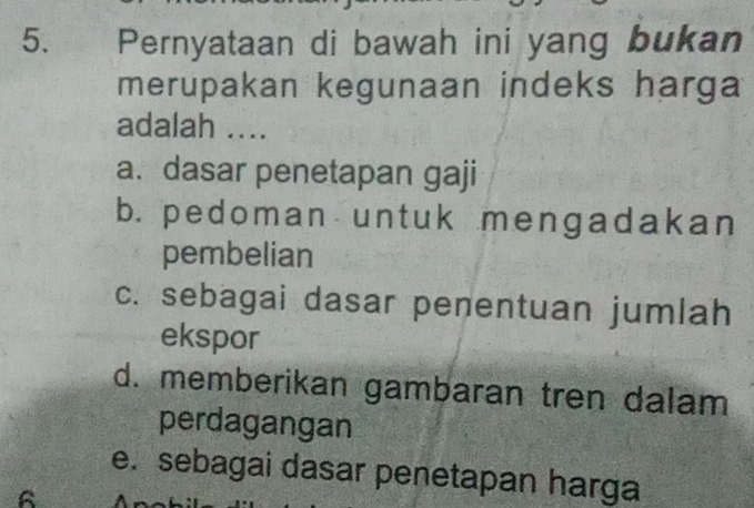 Pernyataan di bawah ini yang bukan
merupakan kegunaan indeks harga
adalah ....
a. dasar penetapan gaji
b. pedoman untuk mengadakan
pembelian
c. sebagai dasar penentuan jumlah
ekspor
d. memberikan gambaran tren dalam
perdagangan
e. sebagai dasar penetapan harga
6