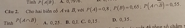 Tính P(A|B). A. 0,797.
Câu 2. Cho hai biến cố A và B, với P(A)=0,8; P(B)=0,65; P(A∩ overline B)=0,55. 
T _nhP(A∩ B) A. 0, 25. B. 0, 1. C. 0,15. D. 0,35.
w ật đề tổng số chẩm x