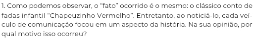 Como podemos observar, o “fato” ocorrido é o mesmo: o clássico conto de 
fadas infantil “Chapeuzinho Vermelho”. Entretanto, ao noticiá-lo, cada veí- 
culo de comunicação focou em um aspecto da história. Na sua opinião, por 
qual motivo isso ocorreu?