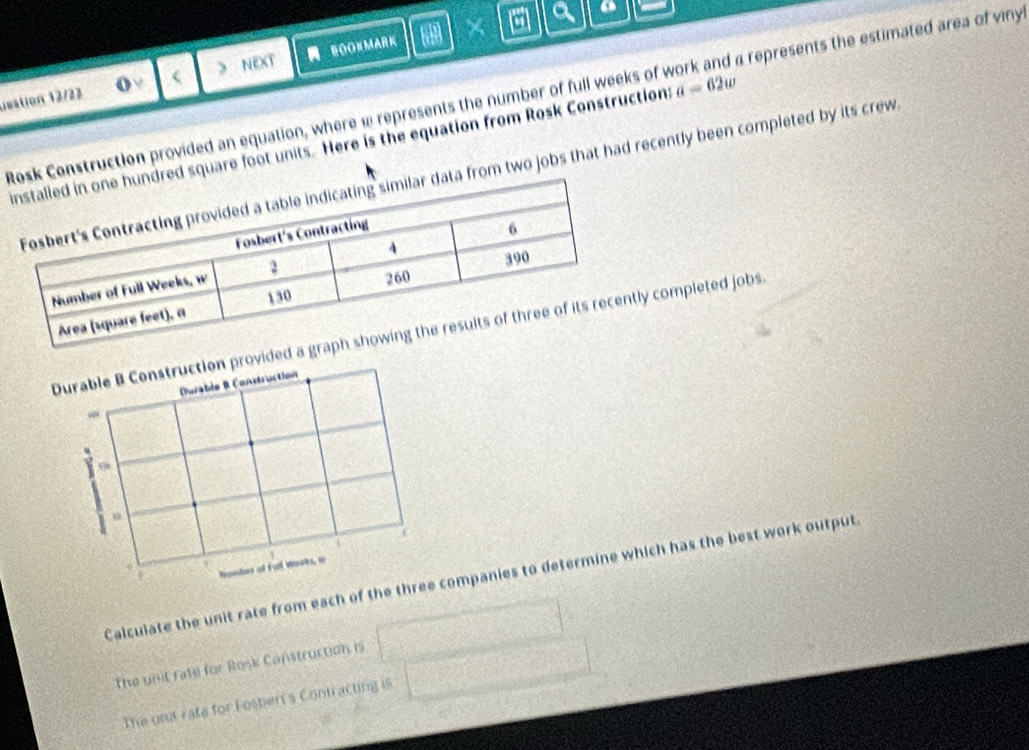 a a a 
eation 12/23  ) NEXT BOOKMARK 
o v 
sk Construction provided an equation, where w represents the number of full weeks of work and a represents the estimated area of viny 
ed square foot units. Here is the equation from Rosk Constructions a=62w
a from two jobs that had recently been completed by its crew. 
Durable B Construction provided completed jobs. 
Durable B Construction 
- 
Y 
1 
Ramins of Ful Weats, a 
Calculate the unit rate from each of the three companies to determine which has the best work output 
The unit rate for Rosk Canstruction is 
The unit rate for Fosberi's Contracting is