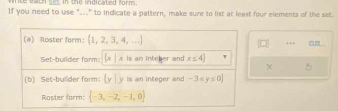 write each set in the indicated form. 
If you need to use "..." to indicate a pattern, make sure to list at least four elements of the set. 
(a) Roster form:  1,2,3,4,....,, □□
 □ 
Set-builder form: x | x is an inteer and x≤ 4
X 5 
(b) Set-builder form: y|y is an integer and -3≤ y≤ 0
Roster form:  -3,-2,-1,0