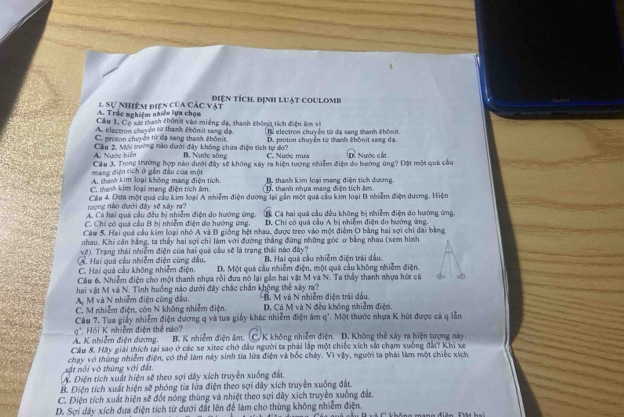 điện tích, định luật coulomb
A. Trắc nghiệm nhiều lựa chọa 1. Sự hiệm điện của các vật
Cầu 1, Cọ xát thanh chôn t vào miếng đạ, thanh chốnt tích điện âm vì
A electron chuyển sử thanh êbônit sang dạ
C. proson chuyện từ đạ sang thanh ébônit B electron chuyện từ đạ sang thanh ébônit.
A. Nước biển Câu 2. Mới tường nào dưới đây không chứa điện tích tự do? B. Nước sông D. proton chuyển từ thanh êbônit sang dạ.
C. Nước mưa
mang điện tích ở gần đầu của một Câu 3. Trong trường hợp nào dưới đây sẽ không xây ra hiện tượng nhiễm điện đo hường ứng? Đặt một quả cầu D. Nước cán
A. thanh kim loại không mang điện tích.
C. manh kim loại mang điện tích âm. D  thanh nhưa mạng điện tích âm B. thanh kim loại mạng điện tích dương.
nượng nào đưới đây sẽ xây ra? Cầu 4. Đưa một quả cầu kim loại A nhiễm điện dương lại gần một quả cầu kim loại B nhiễm điện dương. Hiện
A. Cá hai quả cầu đều bị nhiễm điện do hướng ứng. D. Chỉ có quá cầu A bị nhiễm điện do hướng ứng.
C. Chỉ có quá cầu B bị nhiểm điện do hướng ứng. Cả Cá hai quá cầu đều không bị nhiễm điện do hướng ứng.
Câu 5. Hai quá câu kim loại nhỏ A và B giống hệt nhau, được treo vào một điểm O bằng hai sợi chi dài bằng
nhau, Khi căn bằng, ta thấy hai sợi chỉ làm với đường thắng đứng những góc ơ bằng nhau (xem hình
vệ). Trang thái nhiễm điện của hai quả cầu sẽ là trạng thái nào đây?
A. Hai quả cầu nhiểm điện cùng đầu, B. Hai quả cầu nhiễm điện trải dầu.
C. Hai quả câu không nhiệm điện. D. Một quả cầu nhiễm điện, một quả cầu không nhiễm điện.
Câu 6. Nhiễm điện cho một thanh nhựa rồi đưa nó lại gần hai vật M và N. Ta thầy thanh nhựa hút cả ②A
hai vật M và N. Tình huồng nào dưới đây chắc chân không thể xây ra?
A M và N nhiêm điện cũng đầu. B. M và N nhiễm điện trái dầu.
C. M nhiễm điện, còn N không nhiễm điện. D. Cá M và N đều không nhiễm điện.
' Hồi K nhiễm điện thể nà? Câu 7. Tua giấy nhiễm điện dương q và tua giảy khác nhiễm điện âm q'. Một thước nhựa K hút được cá q lễn
A. K nhiễm điện dương. B. K nhiễm điện âm. (C. K không nhiễm điện. D. Không thể xây ra hiện tượng này.
Câu 8. Hay giải thích tại sao ở các xe xitec chở đầu người ta phải lập một chiếc xích sắt chạm xuồng đất? Khi xe
sắt nổi vô thùng với đất.  chạy vô thủng nhiễm điện, có thể làm này sinh tia lửa điện và bốc cháy. Vì vậy, người ta phải làm một chiếc xích
A. Điện tích xuất hiện sẽ theo sợi dây xích truyền xuống đất.
B. Điện tích xuất hiện sẽ phóng tia lửa điện theo sợi dây xích truyền xuống đất.
C. Điện tích xuất hiện sẽ đốt nóng thùng và nhiệt theo sợi dây xích truyền xuống đất
D. Sợi dây xích đưa điện tích từ dưới đất lên để làm cho thùng không nhiễm điện.    Cá a quh câu Bvà C không mang điện Đt hai
