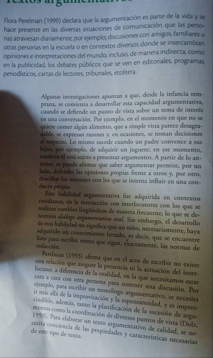 Flora Perelman (1999) declara que la argumentación es parte de la vida y se
hace presente en las diversas situaciones de comunicación que las perso-
nas atraviesan diariamente; por ejemplo, discusiones con amigos, familiares u
otras personas en la escuela o en contextos diversos donde se intercambian
opiniones e interpretaciones del mundo, incluso, de manera indirecta, como
en la publicidad, los debates públicos que se ven en editoriales, programas
periodísticos, cartas de lectores, tribunales, etcétera.
Algunas investigaciones apuntan a que, desde la infancia tem-
prana, se comienza a desarrollar esta capacidad argumentativa,
cuando se defiende un punto de vista sobre un tema de interés
en una conversación. Por ejemplo, en el momento en que no se
quiere comer algún alimento, que a simple vista parece desagra-
dable, se expresan razones y, en ocasiones, se toman decisiones
al respecto. Lo mismo sucede cuando un padre convence a sus
hijos, por ejemplo, de adquirir un juguete; en ese momento,
también él está sujeto a presentar argumentos. A partir de lo an-
terior, se puede afirmar que saber argumentar permite, por un
lado, defender las opiniones propias frente a otros y, por otro,
descifrar los mensajes con los que se intenta influir en una con-
ducta propia.
Esta habilidad argumentativa fue adquirida en contextos
cotidianos, en la interacción con interlocutores con los que se
realizan cambios lingüísticos de manera frecuente; lo que se de-
nomina diálogo argumentativo oral. Sin embargo, el desarrollo
de esta habilidad no significa que un niño, necesariamente, haya
adquirido un conocimiento letrado, es decir, que se encuentre
listo para escribir textos que sigan, exactamente, las normas de
redacción.
Perelman (1993) afirma que en el acto de escribir no existe
una relación que asegure la presencia ni la actuación del inter-
locutor, a diferencia de la oralidad, en la que necesitamos estar
cara a cara con otra persona para sostener una discusión. Por
ejemplo, para escribir un monólogo argumentativo, se necesita
ir más allá de la improvisación y la espontaneidad, y es impres-
cindible, además, tanto la planificación de la sucesión de argu-
mentos como la coordinación de diversos puntos de vista (Dolz,
1993). Para elaborar un texto argumentativo de calidad, se ne-
cesita conciencia de las propiedades y características necesarias
de este tipo de texto.