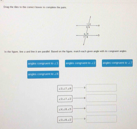 Drag the tiles to the correct boxes to complete the pairs.
In the figure, line a and line b are parallel. Based on the figure, match each given angle with its congruent angles.
angles congruent to ∠ angles congruent to 2b angles congruent to ∠7
angles congruent to ∠ 6
11+1+1
∠ 3, ∠ 7, ∠ 6........|
∠ 3, ∠ 7, ∠ 2 ....
∠ 4, ∠ 8, ∠ 5 □
∠ 3, ∠ 6, ∠ 2 □