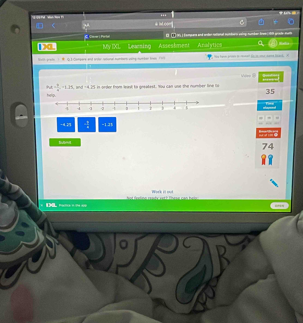 12/09PM Mon Nov 11 
.. 
ixl.com 
C Clever | Portal IXL | Compare and order rational numbers using number lines | 6th grade math 
My IXL Learning Assessment Analytics Nadia 
Sixth grade Q.3 Compare and order rational numbers using number lines FMS You have prizes to reveal! Go to your game board. X 
Video ( Questions 
answered 
Put - 9/4 , -1.25 , and -4.25 in order from least to greatest. You can use the number line to
35
help. 
Time 
elapsed 
00 19 18
-4.25 - 9/4  -1,25 MLN 
SmartScore 
out of 100 T 
Submit 
7 4 
Work it out 
Not feeling ready vet? These can help: 
■ Practice in the app 
OPEN