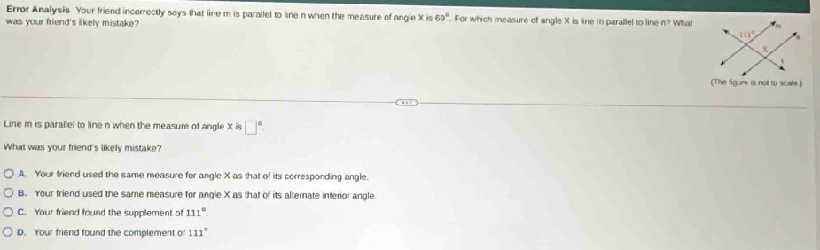 Error Analysis Your friend incorrectly says that line m is parallel to line n when the measure of angle xis 69°. For which measure of angle X is line m parallel to line n? What
was your friend's likely mistake? 
(The figure is not to scale.)
Line m is parallel to line n when the measure of angle X is □°.
What was your friend's likely mistake?
A. Your friend used the same measure for angle X as that of its corresponding angle.
B. Your friend used the same measure for angle X as that of its alternate interior angle.
C. Your friend found the supplement of 111°.
D. Your friend found the complement of 111°