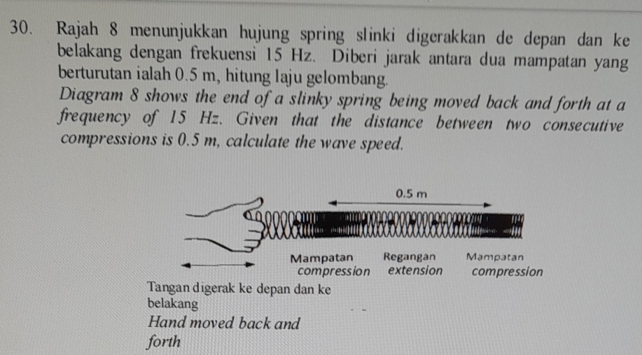 Rajah 8 menunjukkan hujung spring slinki digerakkan de depan dan ke 
belakang dengan frekuensi 15 Hz. Diberi jarak antara dua mampatan yang 
berturutan ialah 0.5 m, hitung laju gelombang. 
Diagram 8 shows the end of a slinky spring being moved back and forth at a 
frequency of 15 Hz. Given that the distance between two consecutive 
compressions is 0.5 m, calculate the wave speed.
0.5 m
Mampatan Regangan Mampatan 
compression extension compression 
Tangan digerak ke depan dan ke 
belakang 
Hand moved back and 
forth