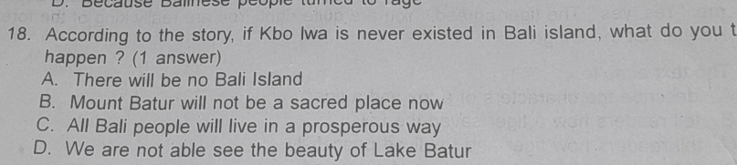 Bécausé Bamesé péopié
18. According to the story, if Kbo Iwa is never existed in Bali island, what do you t
happen ? (1 answer)
A. There will be no Bali Island
B. Mount Batur will not be a sacred place now
C. All Bali people will live in a prosperous way
D. We are not able see the beauty of Lake Batur