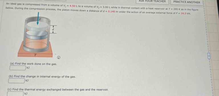 Ask Your Teacher PRACTICE ANOTHER 
An ideal gas is compressed from a volume of V_i=4.50L L to a volume of V_f=3.00L while in thermal contact with a heat reservoir at T=295K as in the figure 
below. During the compression process, the piston moves down a distance of d=0.140m under the action of an average external force of F=24.5kN. 
(a) Find the work done on the gas. 
r=frac □ =frac 12 kJ
(b) Find the change in internal energy of the gas.
kJ
(c) Find the thermal energy exchanged between the gas and the reservoir.
kJ