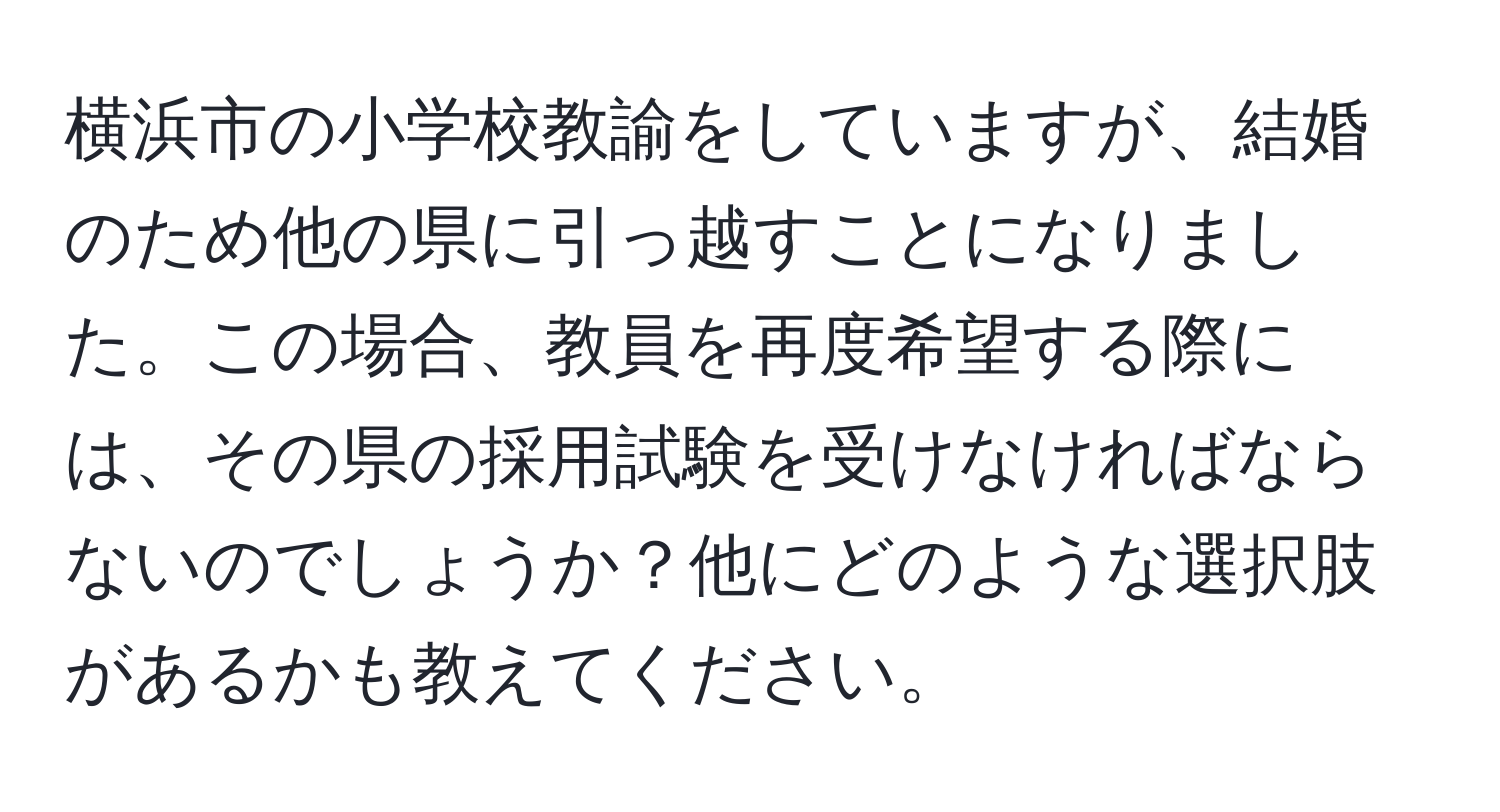 横浜市の小学校教諭をしていますが、結婚のため他の県に引っ越すことになりました。この場合、教員を再度希望する際には、その県の採用試験を受けなければならないのでしょうか？他にどのような選択肢があるかも教えてください。