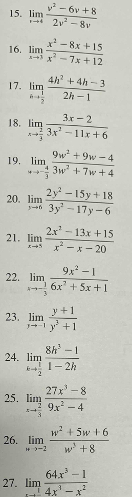 limlimits _vto 4 (v^2-6v+8)/2v^2-8v 
16. limlimits _xto 3 (x^2-8x+15)/x^2-7x+12 
17. limlimits _hto  1/2  (4h^2+4h-3)/2h-1 
18. limlimits _xto  2/3  (3x-2)/3x^2-11x+6 
19. limlimits _wto - 4/3  (9w^2+9w-4)/3w^2+7w+4 
20. limlimits _yto 6 (2y^2-15y+18)/3y^2-17y-6 
21. limlimits _xto 5 (2x^2-13x+15)/x^2-x-20 
22. limlimits _xto - 1/3  (9x^2-1)/6x^2+5x+1 
23. limlimits _yto -1 (y+1)/y^3+1 
24. limlimits _hto  1/2  (8h^3-1)/1-2h 
25. limlimits _xto  2/3  (27x^3-8)/9x^2-4 
26. limlimits _wto -2 (w^2+5w+6)/w^3+8 
27. limlimits _xto _ 1 (64x^3-1)/4x^3-x^2 