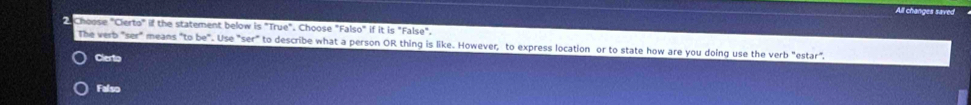 All changes saved
Choose "Cierto" if the statement below is "True". Choose "Falso" if it is "False".
The verb "ser" means "to be". Use "ser" to describe what a person OR thing is like. However, to express location or to state how are you doing use the verb "estar".
Clerto
Falso