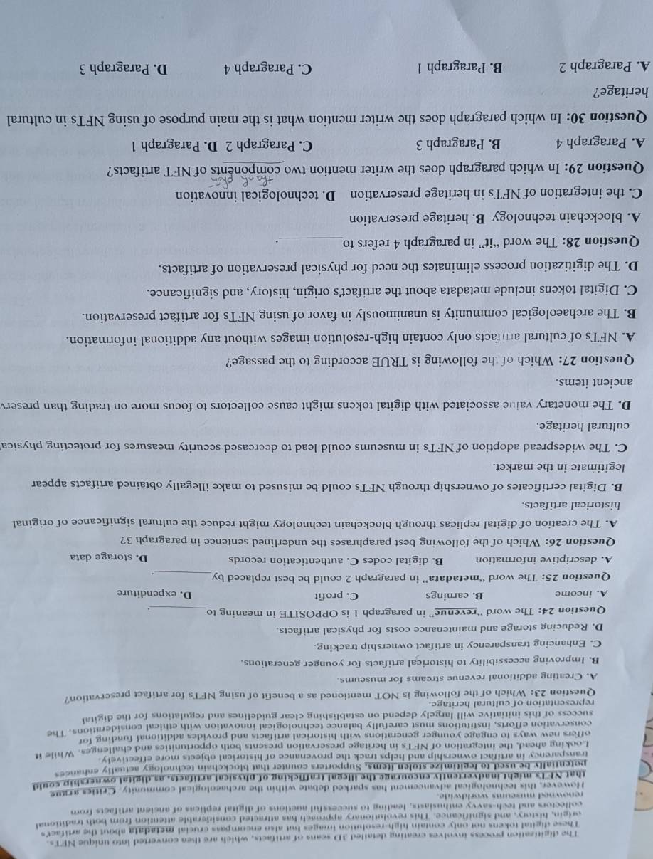 The digitization process involves creating detailed 3D scans of artifacts, which are then converted into unique NFTs.
These digital tokens not only contain high-resolution images but also encompass crucial metadata about the artifact's
origin, history, and significance. This revolutionary approach has attracted considerable attention from both traditional
collectors and tech-savvy enthusiasts, leading to successful auctions of digital replicas of ancient artifacts from
renowned museums worldwide.
However, this technological advancement has sparked debate within the archaeological community. Critics argue
that NFTs might inadvertently encourage the illegal trafficking of physical artifacts, as digital ownership could
petentially be used to legitimize stolen items, Supporters counter that blockchain technology actually enhances
transparency in artifact ownership and helps track the provenance of historical objects more effectively.
Looking ahead, the integration of NFTs in heritage preservation presents both opportunities and challenges. While it
offers new ways to engage younger generations with historical artifacts and provides additional funding for
conservation efforts, institutions must carefully balance technological innovation with ethical considerations. The
success of this initiative will largely depend on establishing clear guidelines and regulations for the digital
representation of cultural heritage.
Question 23: Which of the following is NOT mentioned as a benefit of using NFTs for artifact preservation?
A. Creating additional revenue streams for museums.
B. Improving accessibility to historical artifacts for younger generations.
C. Enhancing transparency in artifact ownership tracking.
D. Reducing storage and maintenance costs for physical artifacts.
Question 24: The word “revenue” in paragraph 1 is OPPOSITE in meaning to_ .
A. income B. earnings C. profit D. expenditure
Question 25: The word “metadata” in paragraph 2 could be best replaced by
_
A. descriptive information B. digital codes C. authentication records D. storage data
Question 26: Which of the following best paraphrases the underlined sentence in paragraph 3?
A. The creation of digital replicas through blockchain technology might reduce the cultural significance of original
historical artifacts.
B. Digital certificates of ownership through NFTs could be misused to make illegally obtained artifacts appear
legitimate in the market.
C. The widespread adoption of NFTs in museums could lead to decreased security measures for protecting physica
cultural heritage.
D. The monetary value associated with digital tokens might cause collectors to focus more on trading than preserv
ancient items.
Question 27: Which of the following is TRUE according to the passage?
A. NFTs of cultural artifacts only contain high-resolution images without any additional information.
B. The archaeological community is unanimously in favor of using NFTs for artifact preservation.
C. Digital tokens include metadata about the artifact's origin, history, and significance.
D. The digitization process eliminates the need for physical preservation of artifacts.
Question 28: The word “it” in paragraph 4 refers to_ _.
A. blockchain technology B. heritage preservation
C. the integration of NFTs in heritage preservation D. technological innovation
Question 29: In which paragraph does the writer mention two components of NFT artifacts?
A. Paragraph 4 B. Paragraph 3 C. Paragraph 2 D. Paragraph 1
Question 30: In which paragraph does the writer mention what is the main purpose of using NFTs in cultural
heritage?
A. Paragraph 2 B. Paragraph 1 C. Paragraph 4 D. Paragraph 3