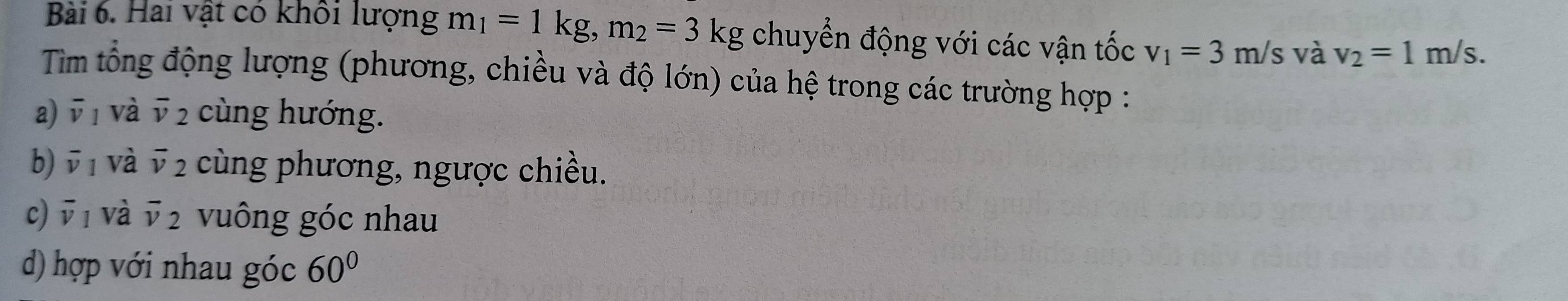 Hai vật có khổi lượng m_1=1kg, m_2=3kg chuyển động với các vận tốc v_1=3m/s và v_2=1m/s. 
Tim tổng động lượng (phương, chiều và độ lớn) của hệ trong các trường hợp :
a) overline v_1 và overline v_2 cùng hướng.
b) overline v_1 và overline v_2 cùng phương, ngược chiều.
c) overline v_1 và overline v_2 vuông góc nhau
d) hợp với nhau góc 60°