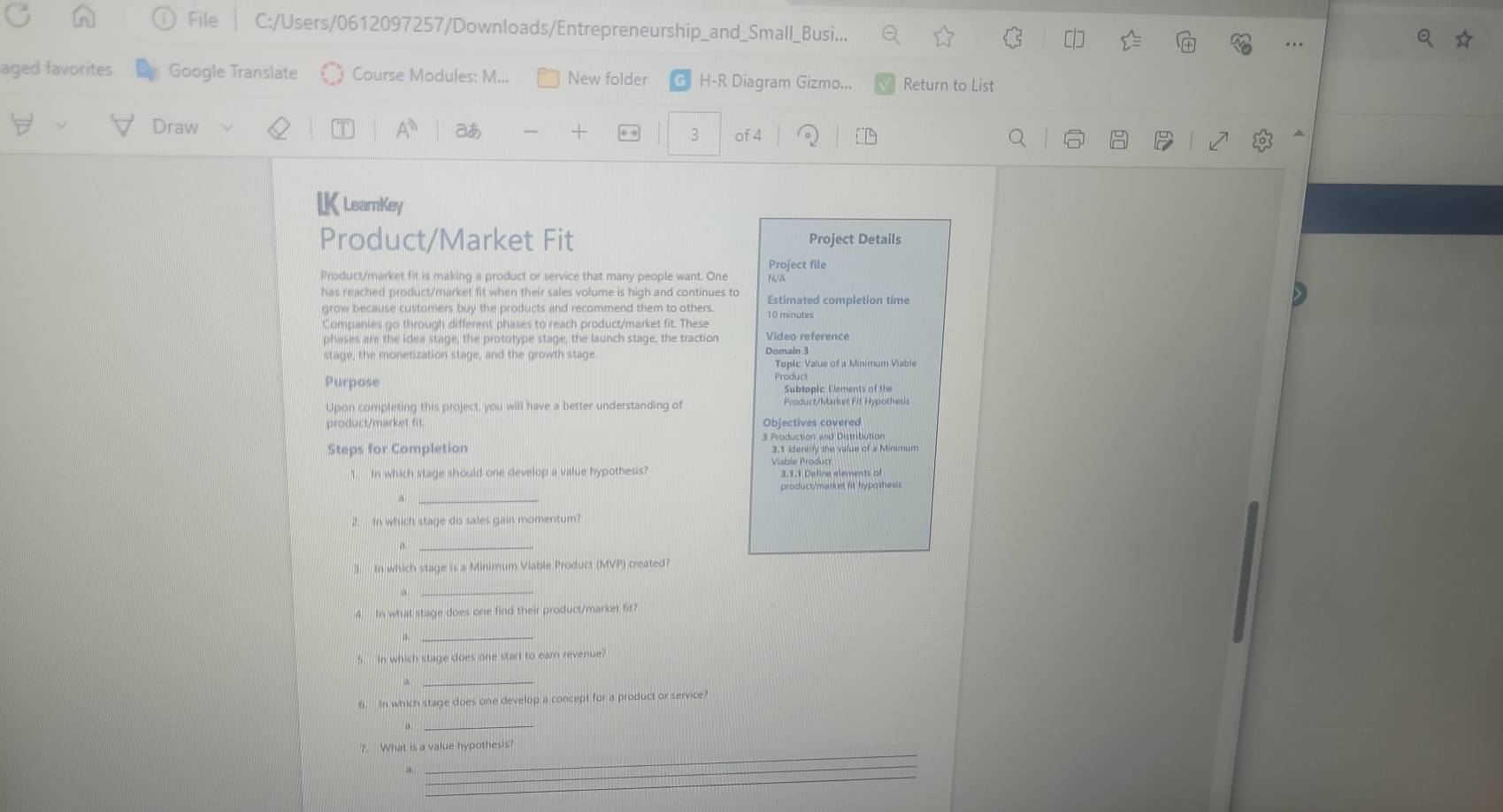 File C:/Users/0612097257/Downloads/Entrepreneurship_and_Small_Busi... 
aged favorites Google Translate Course Modules: M... New folder H-R Diagram Gizmo... Return to List 
Draw あ 3 of 4 
LK LearnKey 
Product/Market Fit Project Details 
Project file 
Product/market fit is making a product or service that many people want. One N/A 
has reached product/market fit when their sales volume is high and continues to Estimated completion tim 
grow because customers buy the products and recommend them to others 10 minutes
Companies go through different phases to reach product/market fit. These 
phases are the idea stage, the prototype stage, the launch stage, the traction Video reference 
stage, the monetization stage, and the growth stage Domain 3
Topic Value of a Minimum Viable 
Purpose 
Subtopic Elements of the 
Upon completing this project, you will have a better understanding of Product/Market Fit Hypothesis 
product/market fit. Objectives covered 
3 Production and Distribution 
Steps for Completion 3.1 Identify the value of a Minimum 
1. In which stage should one develop a value hypothesis? Viable Produc 3.1.1 Define elements of 
a _product/market fit hypothesi 
2. In which stage do sales gain momentum? 
_ 
3. In which stage is a Minimum Viable Product (MVP) created? 
_ 
4. In what stage does one find their product/market fit? 
_ 
5. In which stage does one start to earn revenue? 
4 
6. In which stage does one develop a concept for a product or service? 
。 
_ 
?. What is a value hypothesis? 
a