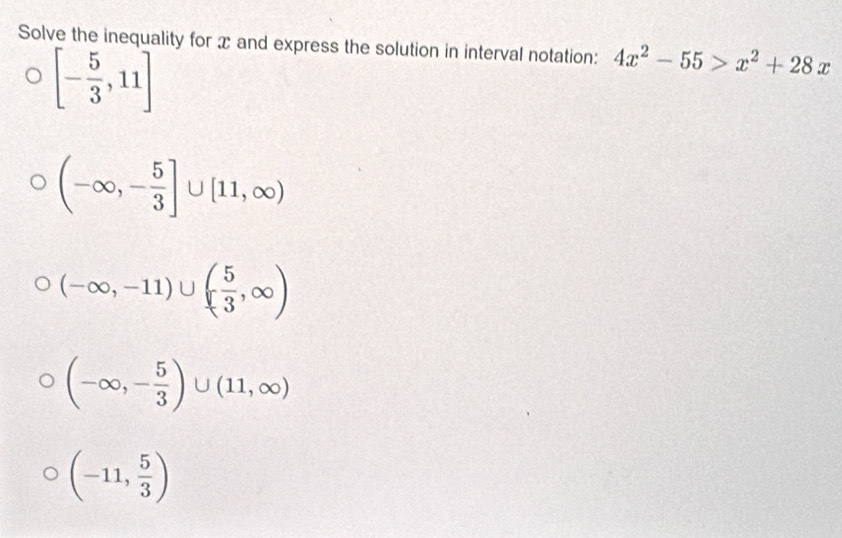 Solve the inequality for x and express the solution in interval notation: 4x^2-55>x^2+28x
[- 5/3 ,11]
(-∈fty ,- 5/3 ]∪ [11,∈fty )
(-∈fty ,-11)∪ ( 5/3 ,∈fty )
(-∈fty ,- 5/3 )∪ (11,∈fty )
(-11, 5/3 )